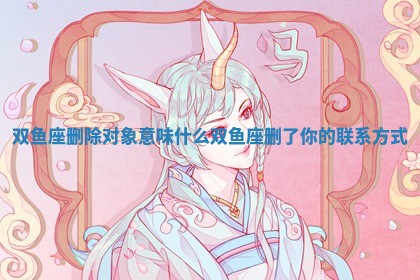 双 🥋 鱼座删除 📁 对象意味什么_双鱼座删了你的联系方式 双 🥋 鱼座删除 📁 对象意味什么_双鱼座删了你的联系方式