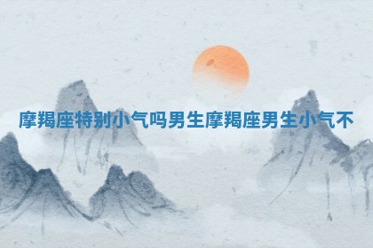 摩羯座 🤑 特别小 💜 气吗男生_摩羯座男生小气不 摩羯座 🤑 特别小 💜 气吗男生_摩羯座男生小气不