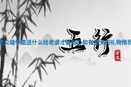 老公端午需送 ⛄ 什么给老婆才最贴心 🕣 和有意义的礼物推荐